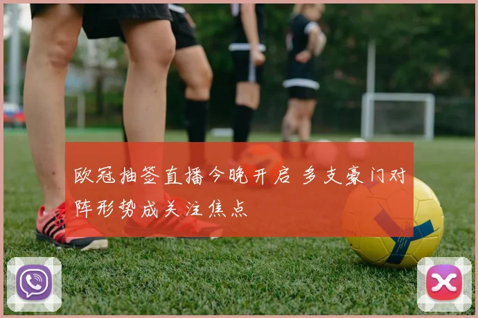 欧冠抽签直播今晚开启 多支豪门对阵形势成关注焦点