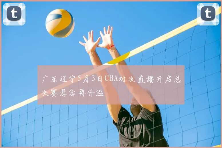 广东辽宁5月3日CBA对决直播开启总决赛悬念再升温