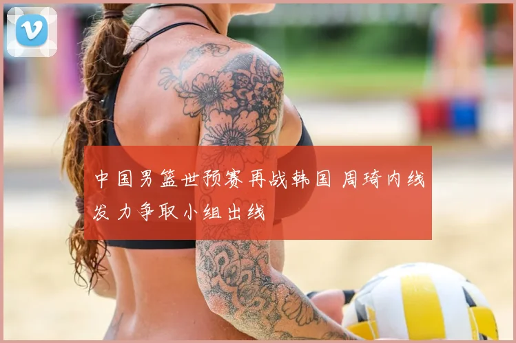 中国男篮世预赛再战韩国 周琦内线发力争取小组出线