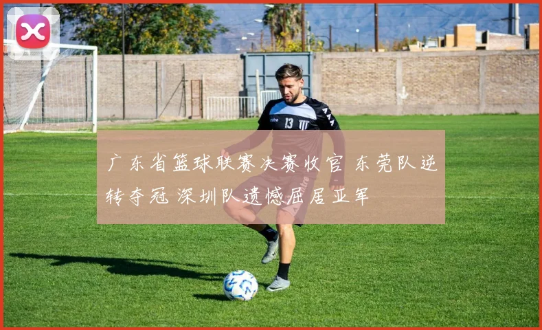 广东省篮球联赛决赛收官 东莞队逆转夺冠 深圳队遗憾屈居亚军