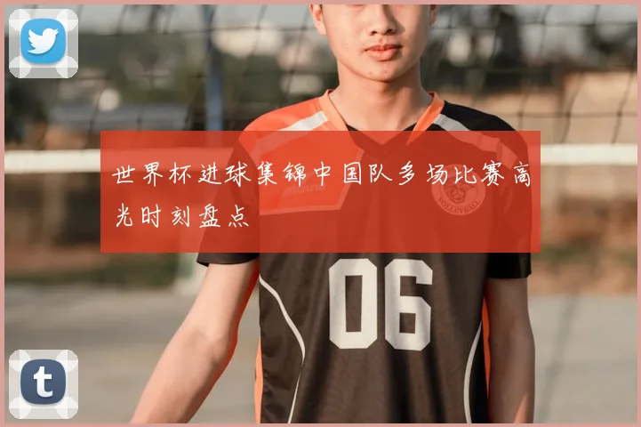 世界杯进球集锦中国队多场比赛高光时刻盘点