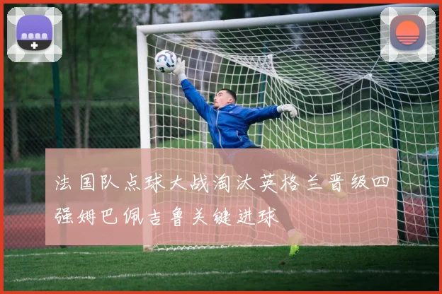 法国队点球大战淘汰英格兰晋级四强姆巴佩吉鲁关键进球