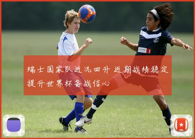 瑞士国家队近况回升 近期战绩稳定提升世界杯备战信心