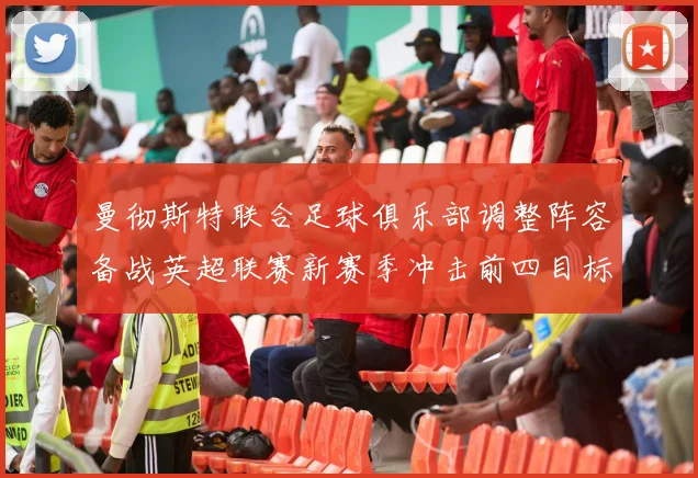 曼彻斯特联合足球俱乐部调整阵容备战英超联赛新赛季冲击前四目标
