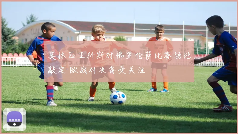 奥林匹亚科斯对佛罗伦萨比赛场地敲定 欧战对决备受关注