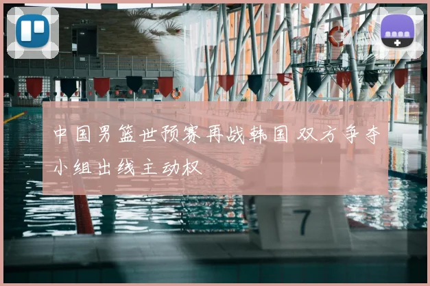 中国男篮世预赛再战韩国 双方争夺小组出线主动权