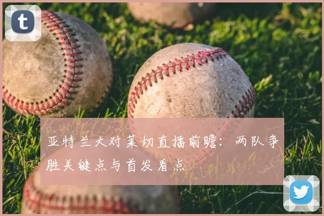 亚特兰大对莱切直播前瞻：两队争胜关键点与首发看点