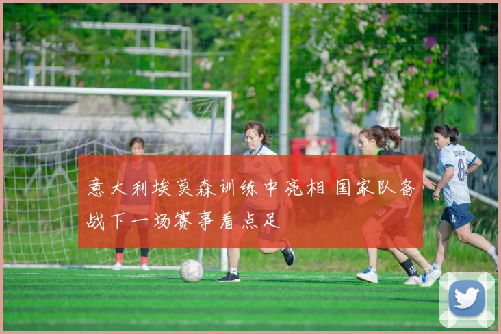 意大利埃莫森训练中亮相 国家队备战下一场赛事看点足