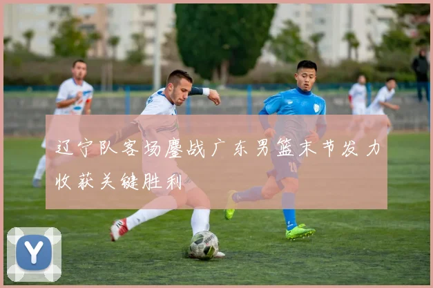 辽宁队客场鏖战广东男篮末节发力收获关键胜利
