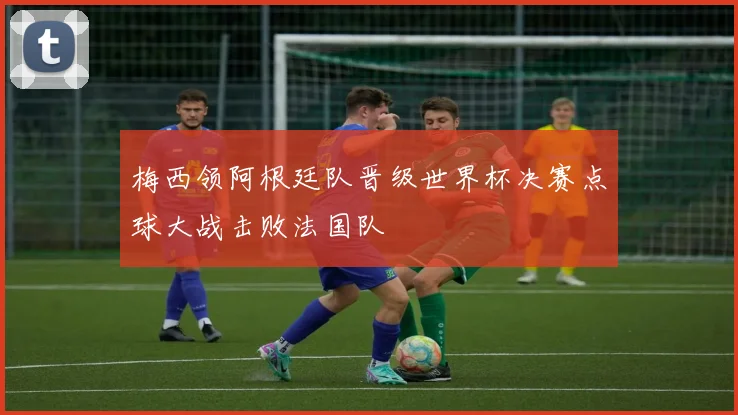 梅西领阿根廷队晋级世界杯决赛点球大战击败法国队