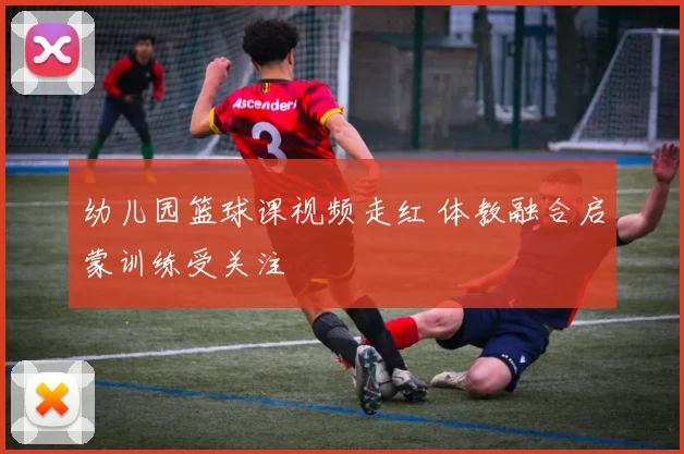 幼儿园篮球课视频走红 体教融合启蒙训练受关注