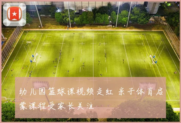 幼儿园篮球课视频走红 亲子体育启蒙课程受家长关注