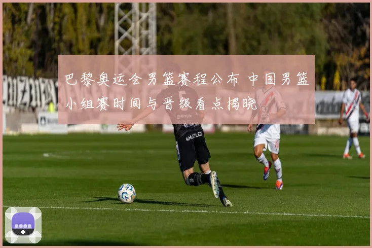 巴黎奥运会男篮赛程公布 中国男篮小组赛时间与晋级看点揭晓