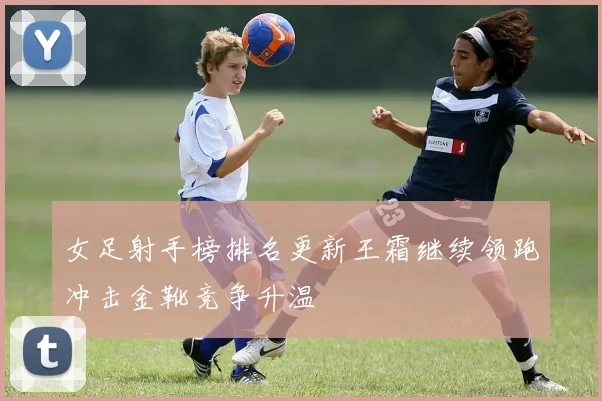 女足射手榜排名更新王霜继续领跑冲击金靴竞争升温