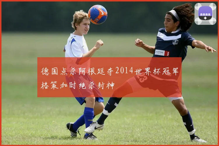 德国点杀阿根廷夺2014世界杯冠军格策加时绝杀封神