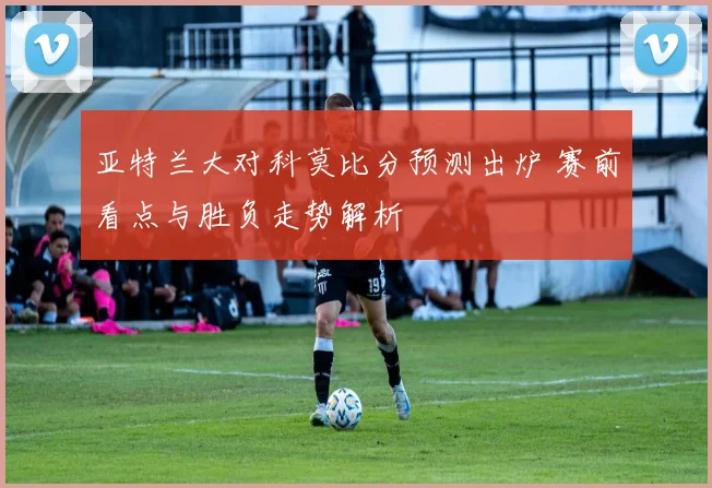 亚特兰大对科莫比分预测出炉 赛前看点与胜负走势解析