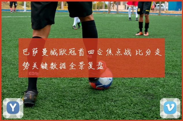 巴萨曼城欧冠首回合焦点战 比分走势关键数据全景复盘