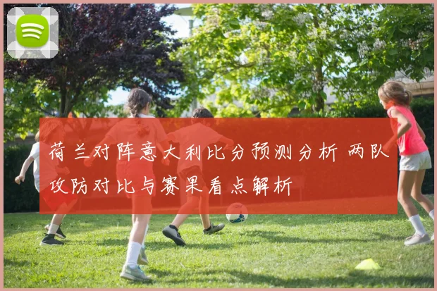 荷兰对阵意大利比分预测分析 两队攻防对比与赛果看点解析