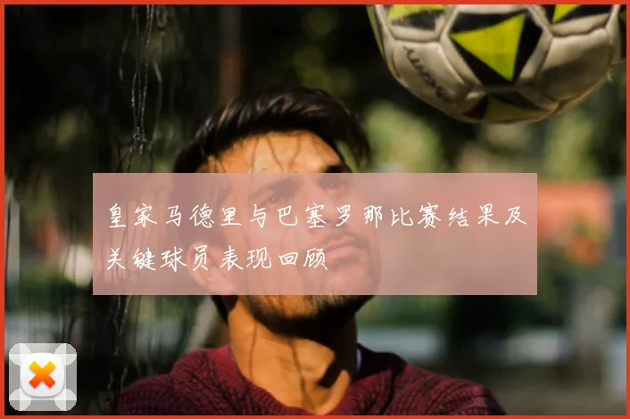 皇家马德里与巴塞罗那比赛结果及关键球员表现回顾
