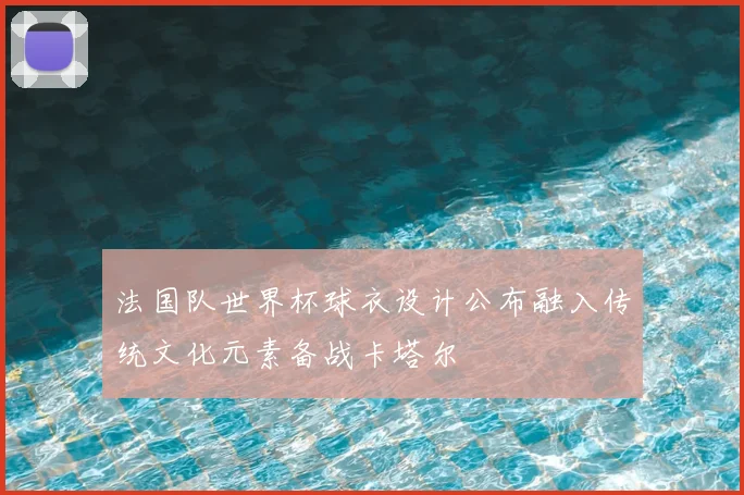 法国队世界杯球衣设计公布融入传统文化元素备战卡塔尔