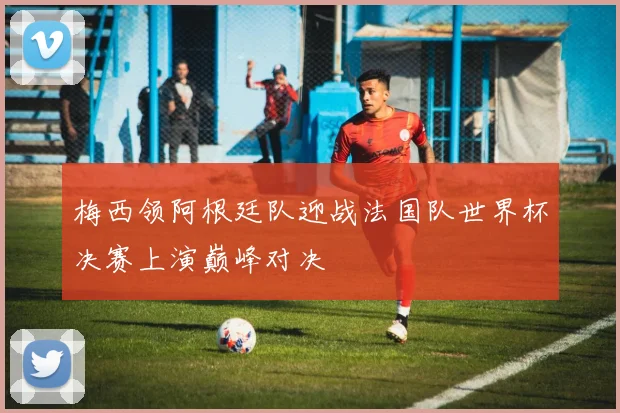 梅西领阿根廷队迎战法国队世界杯决赛上演巅峰对决