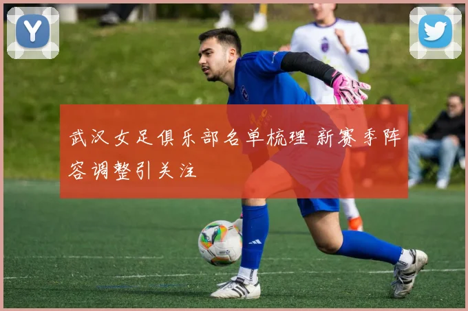 武汉女足俱乐部名单梳理 新赛季阵容调整引关注