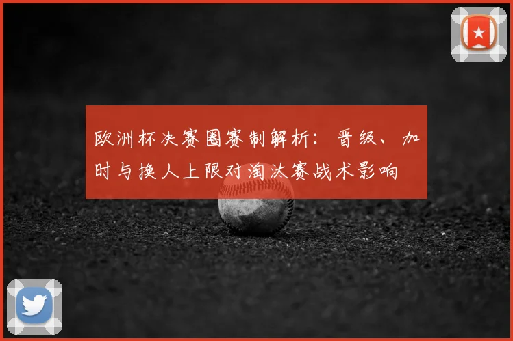欧洲杯决赛圈赛制解析:晋级、加时与换人上限对淘汰赛战术影响