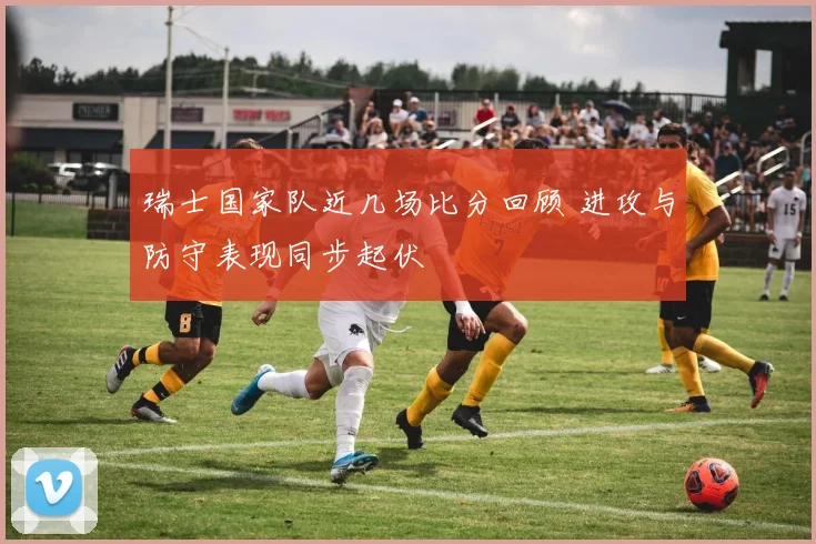 瑞士国家队近几场比分回顾 进攻与防守表现同步起伏