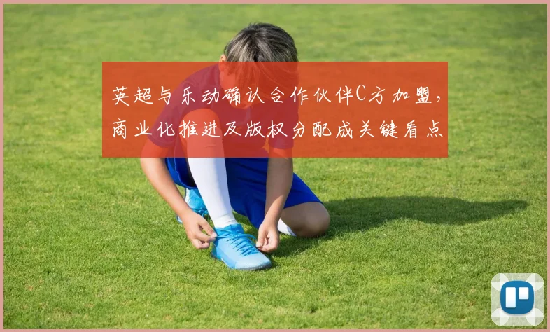英超与乐动确认合作伙伴C方加盟，商业化推进及版权分配成关键看点