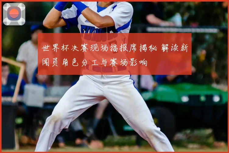 世界杯决赛现场播报席揭秘 解读新闻员角色分工与赛场影响
