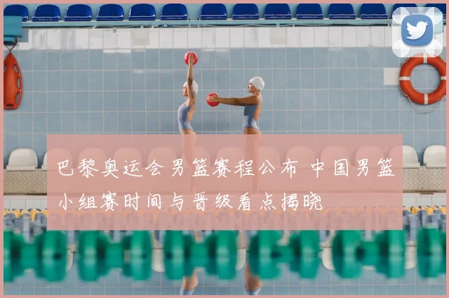 巴黎奥运会男篮赛程公布 中国男篮小组赛时间与晋级看点揭晓