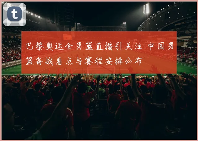 巴黎奥运会男篮直播引关注 中国男篮备战看点与赛程安排公布