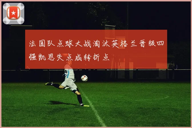 法国队点球大战淘汰英格兰晋级四强凯恩失点成转折点