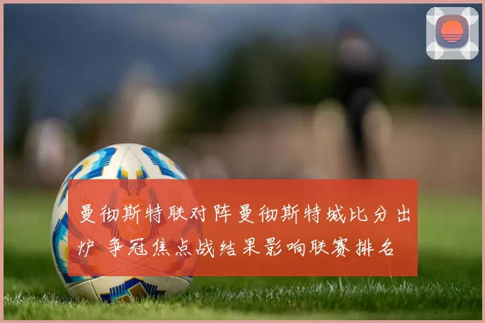 曼彻斯特联对阵曼彻斯特城比分出炉 争冠焦点战结果影响联赛排名