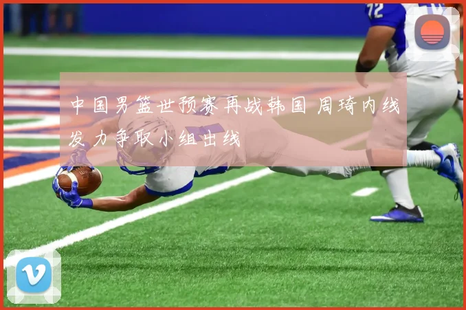 中国男篮世预赛再战韩国 周琦内线发力争取小组出线