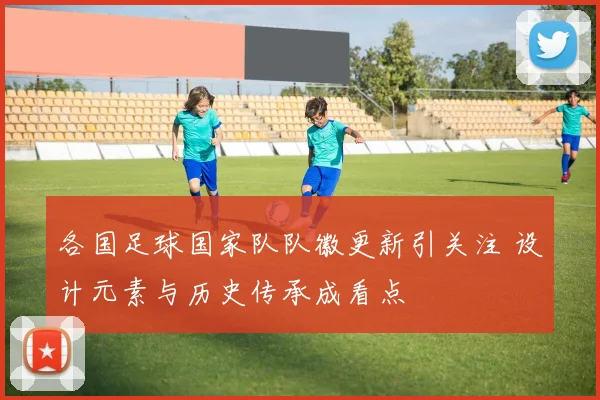 各国足球国家队队徽更新引关注 设计元素与历史传承成看点