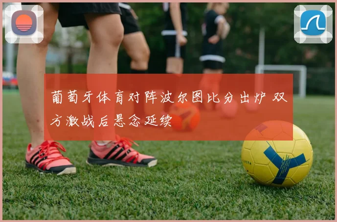 葡萄牙体育对阵波尔图比分出炉 双方激战后悬念延续