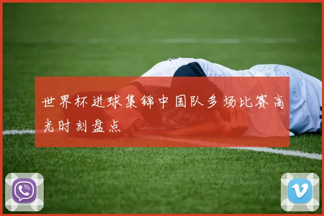 世界杯进球集锦中国队多场比赛高光时刻盘点