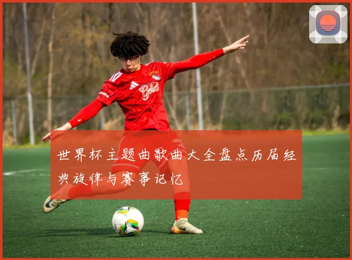 世界杯主题曲歌曲大全盘点历届经典旋律与赛事记忆