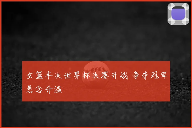 女篮半决世界杯决赛开战 争夺冠军悬念升温